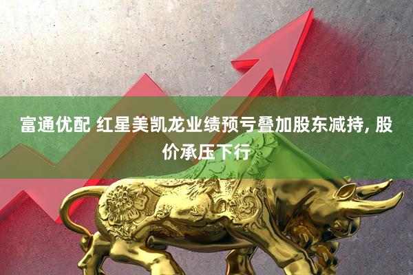 富通优配 红星美凯龙业绩预亏叠加股东减持, 股价承压下行