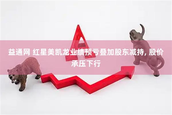 益通网 红星美凯龙业绩预亏叠加股东减持, 股价承压下行