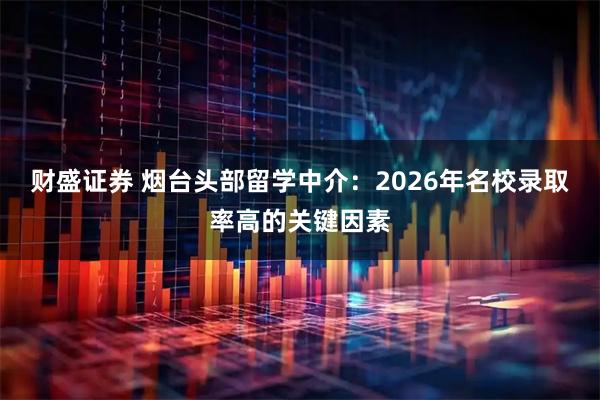 财盛证券 烟台头部留学中介：2026年名校录取率高的关键因素