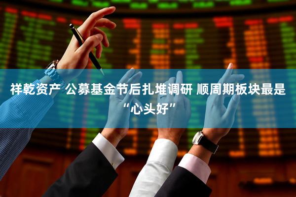 祥乾资产 公募基金节后扎堆调研 顺周期板块最是“心头好”