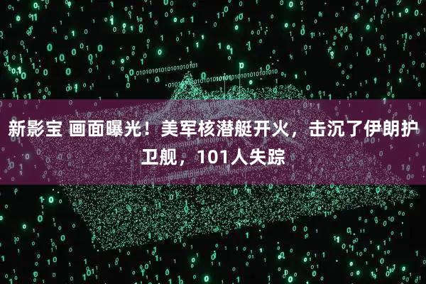 新影宝 画面曝光！美军核潜艇开火，击沉了伊朗护卫舰，101人失踪