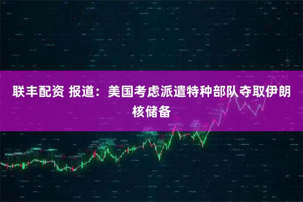 联丰配资 报道：美国考虑派遣特种部队夺取伊朗核储备