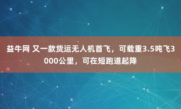 益牛网 又一款货运无人机首飞，可载重3.5吨飞3000公里，可在短跑道起降