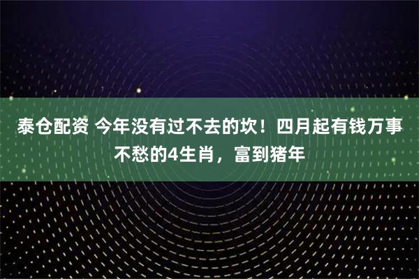 泰仓配资 今年没有过不去的坎！四月起有钱万事不愁的4生肖，富到猪年