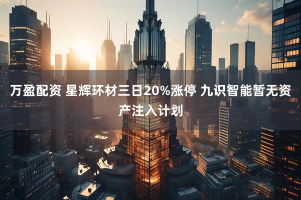 万盈配资 星辉环材三日20%涨停 九识智能暂无资产注入计划