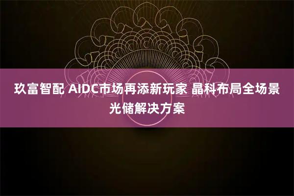 玖富智配 AIDC市场再添新玩家 晶科布局全场景光储解决方案