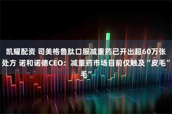 凯耀配资 司美格鲁肽口服减重药已开出超60万张处方 诺和诺德CEO：减重药市场目前仅触及“皮毛”
