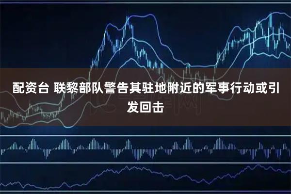 配资台 联黎部队警告其驻地附近的军事行动或引发回击