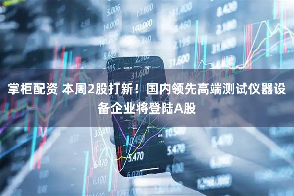 掌柜配资 本周2股打新！国内领先高端测试仪器设备企业将登陆A股