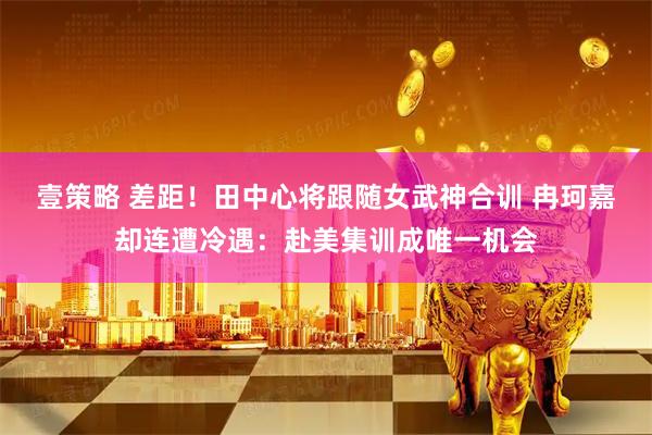 壹策略 差距！田中心将跟随女武神合训 冉珂嘉却连遭冷遇：赴美集训成唯一机会