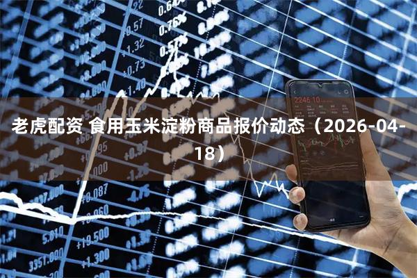 老虎配资 食用玉米淀粉商品报价动态（2026-04-18）