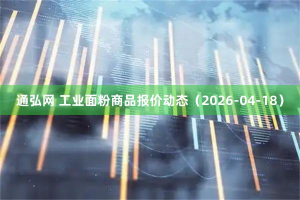 通弘网 工业面粉商品报价动态（2026-04-18）