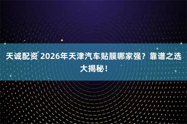 天诚配资 2026年天津汽车贴膜哪家强？靠谱之选大揭秘！