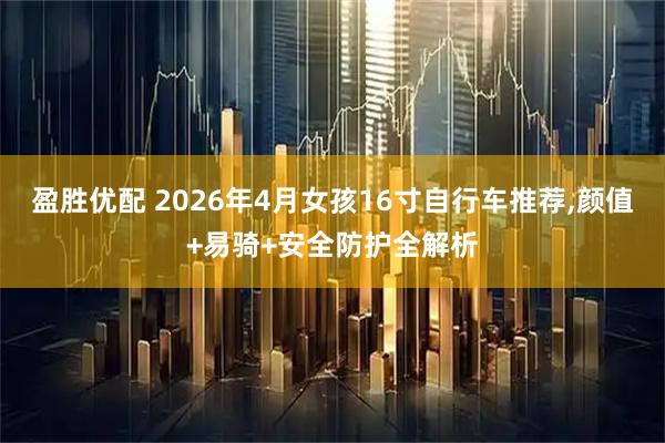 盈胜优配 2026年4月女孩16寸自行车推荐,颜值+易骑+安全防护全解析