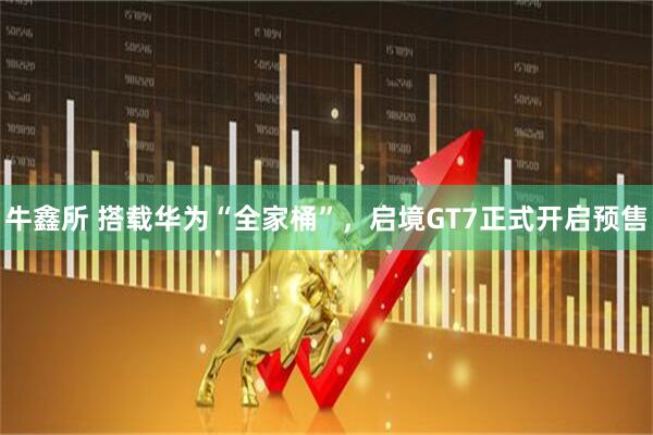 牛鑫所 搭载华为“全家桶”，启境GT7正式开启预售