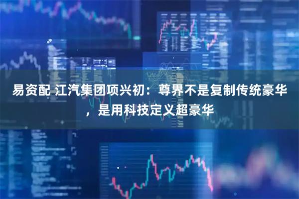 易资配 江汽集团项兴初：尊界不是复制传统豪华，是用科技定义超豪华
