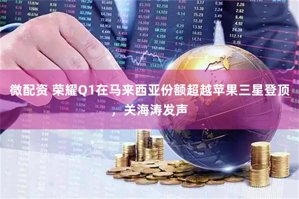 微配资 荣耀Q1在马来西亚份额超越苹果三星登顶，关海涛发声