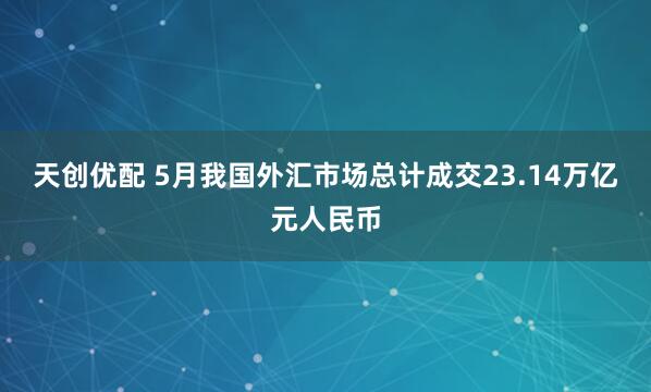 天创优配 5月我国外汇市场总计成交23.14万亿元人民币