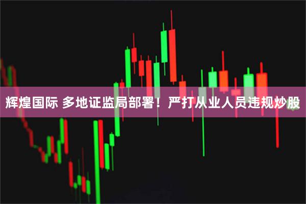 辉煌国际 多地证监局部署！严打从业人员违规炒股
