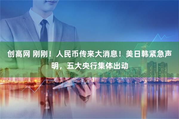 创高网 刚刚！人民币传来大消息！美日韩紧急声明，五大央行集体出动