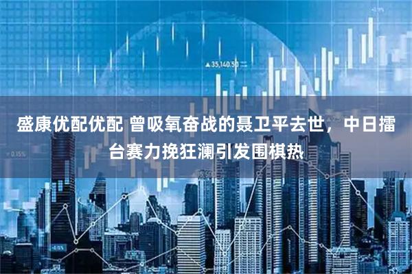 盛康优配优配 曾吸氧奋战的聂卫平去世，中日擂台赛力挽狂澜引发围棋热