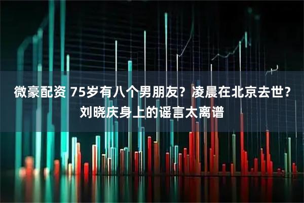 微豪配资 75岁有八个男朋友？凌晨在北京去世？刘晓庆身上的谣言太离谱