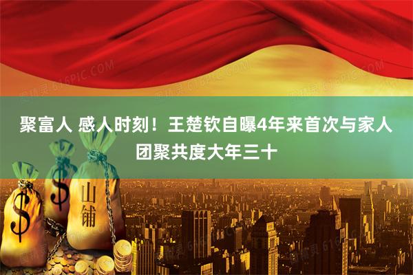 聚富人 感人时刻！王楚钦自曝4年来首次与家人团聚共度大年三十