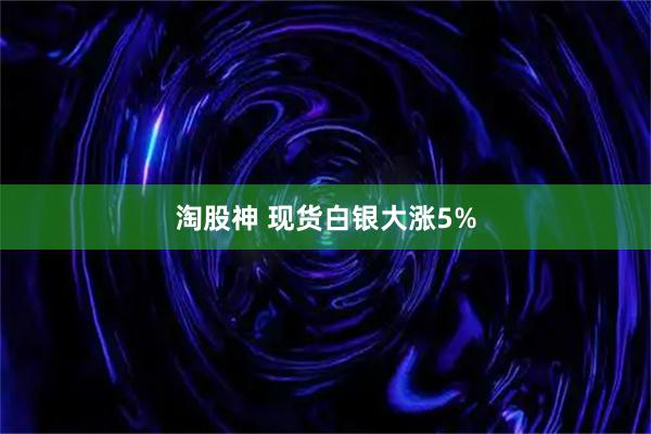 淘股神 现货白银大涨5%