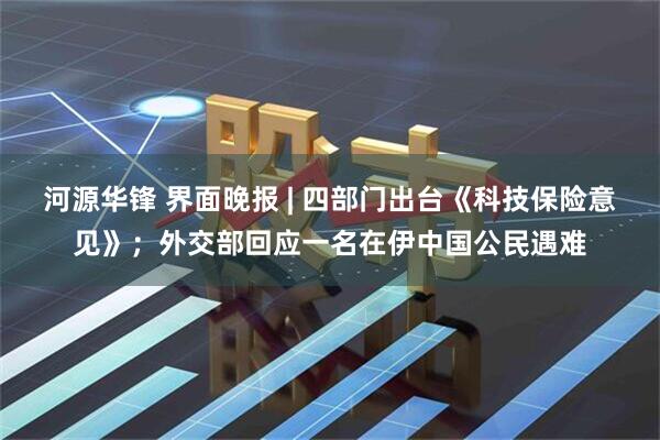 河源华锋 界面晚报 | 四部门出台《科技保险意见》；外交部回应一名在伊中国公民遇难