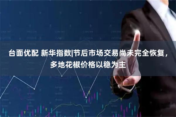 台面优配 新华指数|节后市场交易尚未完全恢复，多地花椒价格以稳为主