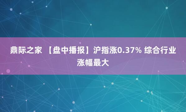鼎际之家 【盘中播报】沪指涨0.37% 综合行业涨幅最大