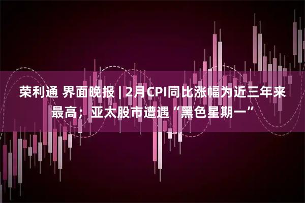 荣利通 界面晚报 | 2月CPI同比涨幅为近三年来最高；亚太股市遭遇“黑色星期一”
