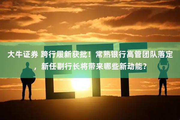 大牛证券 跨行履新获批！常熟银行高管团队落定，新任副行长将带来哪些新动能？