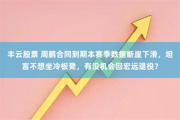 丰云股票 周鹏合同到期本赛季数据断崖下滑，坦言不想坐冷板凳，有没机会回宏远退役？