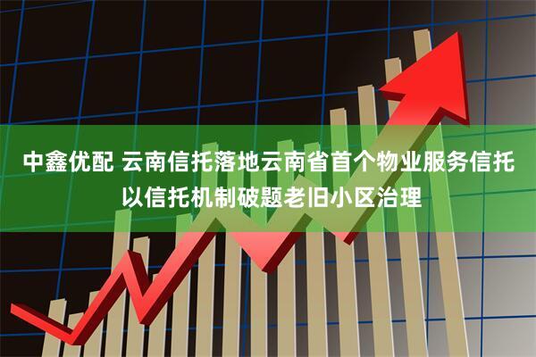 中鑫优配 云南信托落地云南省首个物业服务信托 以信托机制破题老旧小区治理