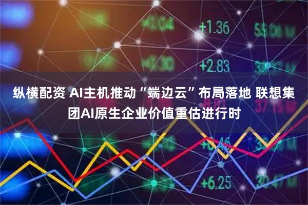 纵横配资 AI主机推动“端边云”布局落地 联想集团AI原生企业价值重估进行时