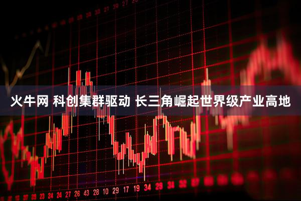 火牛网 科创集群驱动 长三角崛起世界级产业高地