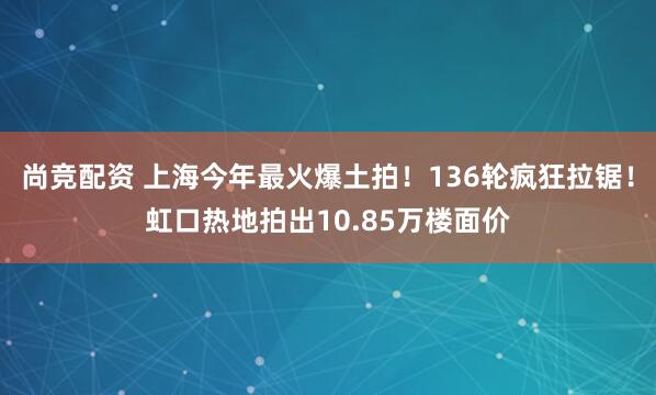 尚竞配资 上海今年最火爆土拍！136轮疯狂拉锯！虹口热地拍出10.85万楼面价