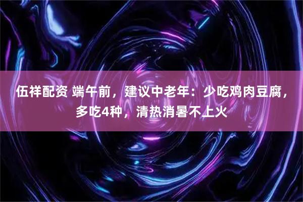伍祥配资 端午前，建议中老年：少吃鸡肉豆腐，多吃4种，清热消暑不上火
