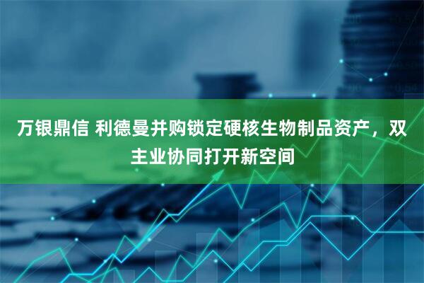 万银鼎信 利德曼并购锁定硬核生物制品资产，双主业协同打开新空间