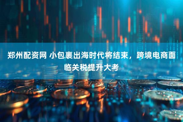 郑州配资网 小包裹出海时代将结束，跨境电商面临关税提升大考