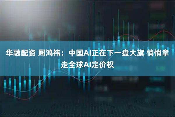 华融配资 周鸿祎：中国AI正在下一盘大旗 悄悄拿走全球AI定价权