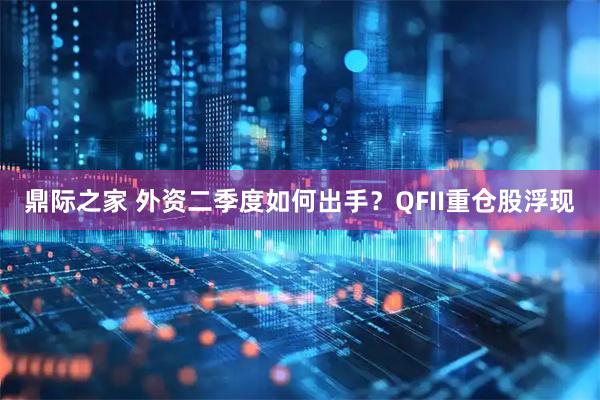 鼎际之家 外资二季度如何出手？QFII重仓股浮现