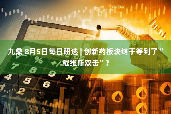 九鼎 8月5日每日研选 | 创新药板块终于等到了“戴维斯双击”？